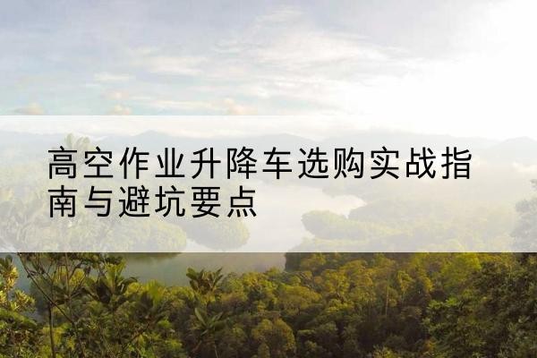 江川升降车怎么选-高空作业升降车选购实战指南与避坑要点