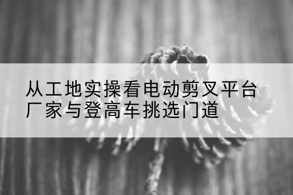 江川电动剪叉升降平台厂家-从工地实操看电动剪叉平台厂家与登高车挑选门道