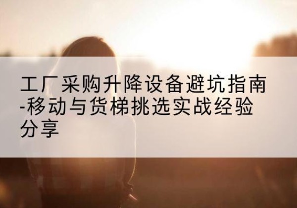 江川移动式升降机怎么选-工厂采购升降设备避坑指南-移动与货梯挑选实战经验分享
