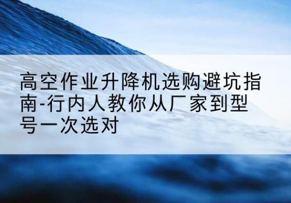 江川升降平台厂家-高空作业升降机选购避坑指南-行内人教你从厂家到型号一次选对