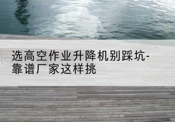 江川剪叉式升降机厂家-选高空作业升降机别踩坑-靠谱厂家这样挑