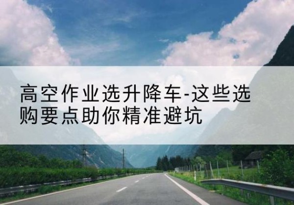 江川升降车厂家-高空作业选升降车-这些选购要点助你*避坑