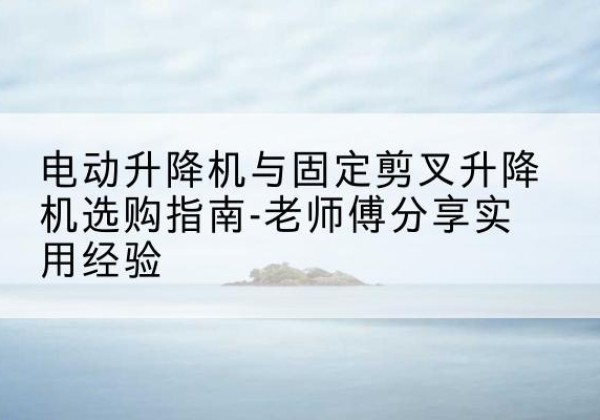 江川电动升降机怎么选-电动升降机与固定剪叉升降机选购指南-老师傅分享实用经验