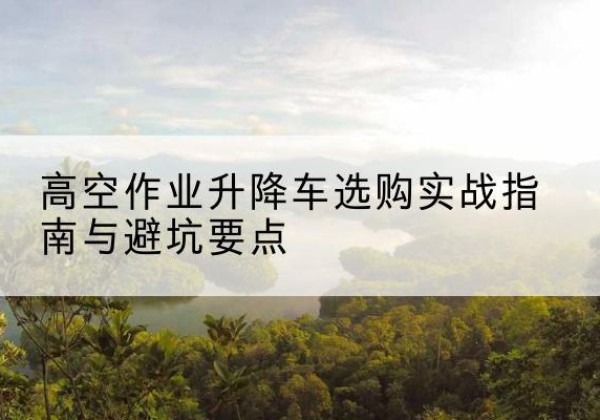江川升降车怎么选-高空作业升降车选购实战指南与避坑要点