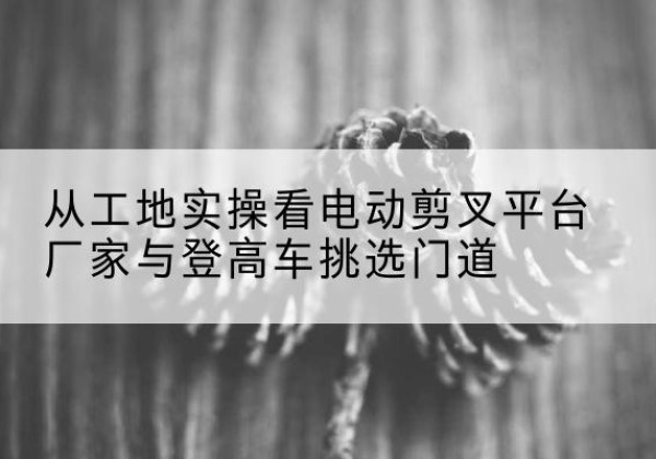 江川电动剪叉升降平台厂家-从工地实操看电动剪叉平台厂家与登高车挑选门道