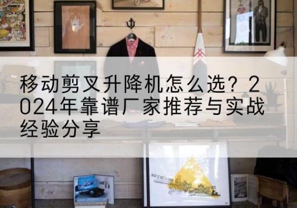 江川升降平台厂家推荐-移动剪叉升降机怎么选？2024年靠谱厂家推荐与实战经验分享